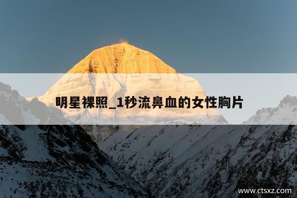 明星裸照_1秒流鼻血的女性胸片