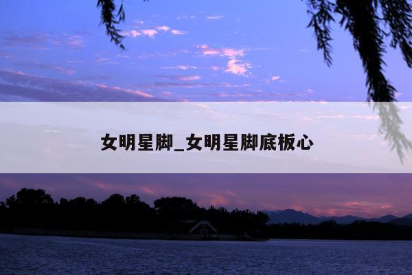 女明星脚_女明星脚底板心