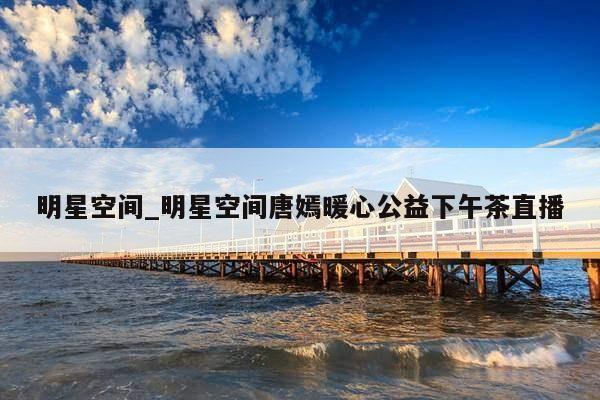 明星空间_明星空间唐嫣暖心公益下午茶直播