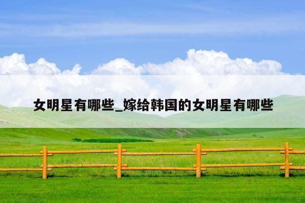 女明星有哪些_嫁给韩国的女明星有哪些