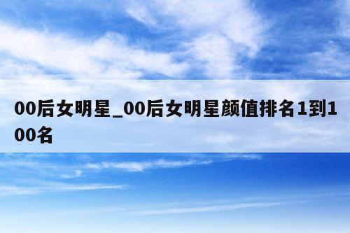 00后女明星_00后女明星颜值排名1到100名