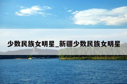 少数民族女明星_新疆少数民族女明星