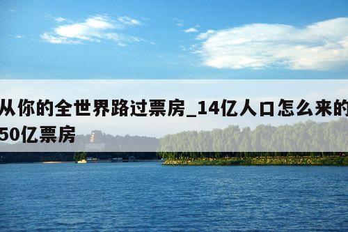 从你的全世界路过票房_14亿人口怎么来的50亿票房