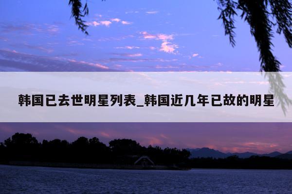韩国已去世明星列表_韩国近几年已故的明星
