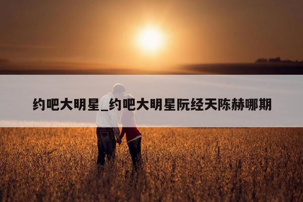 约吧大明星_约吧大明星阮经天陈赫哪期