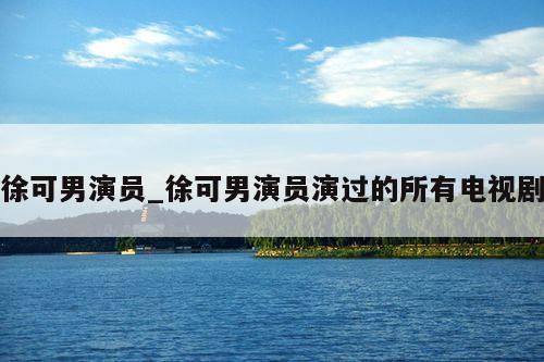 徐可男演员_徐可男演员演过的所有电视剧