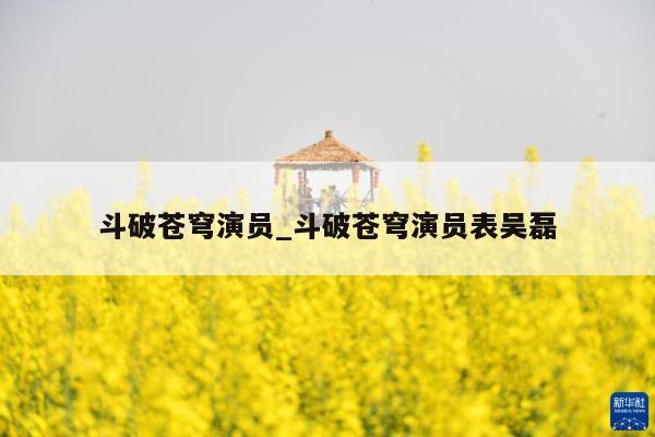 斗破苍穹演员_斗破苍穹演员表吴磊