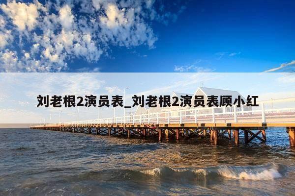 刘老根2演员表_刘老根2演员表顾小红