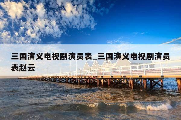 三国演义电视剧演员表_三国演义电视剧演员表赵云
