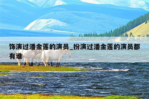 饰演过潘金莲的演员_扮演过潘金莲的演员都有谁