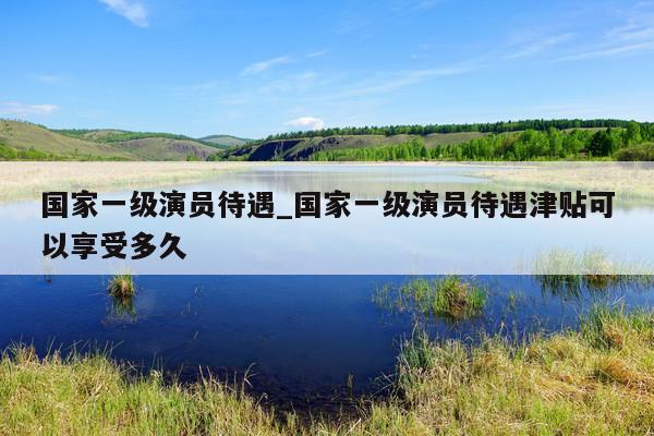 国家一级演员待遇_国家一级演员待遇津贴可以享受多久