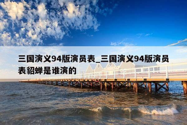 三国演义94版演员表_三国演义94版演员表貂蝉是谁演的
