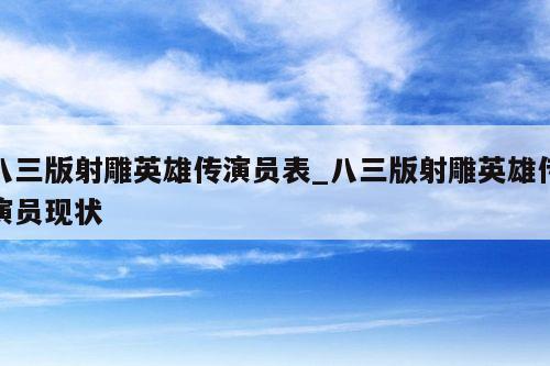 八三版射雕英雄传演员表_八三版射雕英雄传演员现状