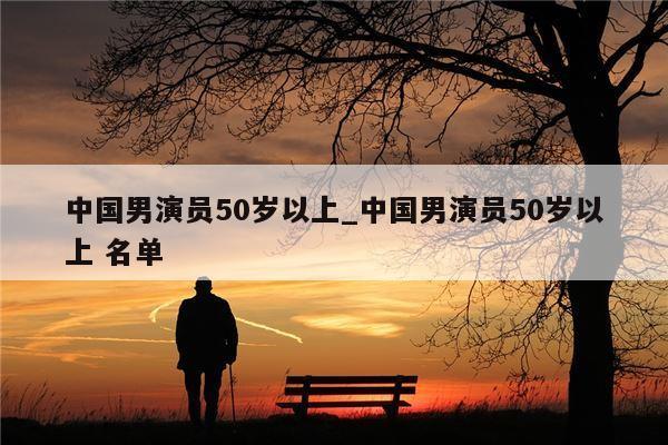 中国男演员50岁以上_中国男演员50岁以上 名单