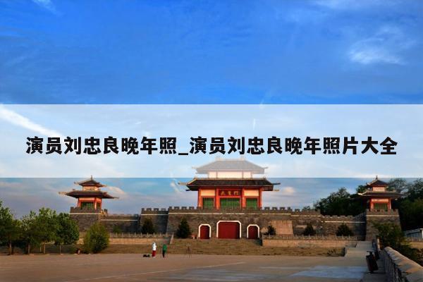 演员刘忠良晚年照_演员刘忠良晚年照片大全