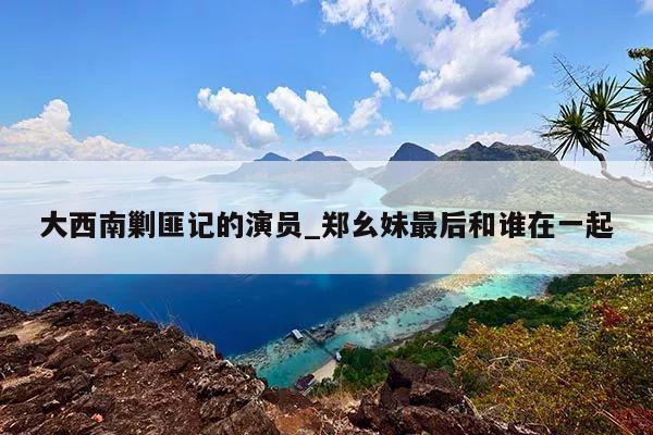 大西南剿匪记的演员_郑幺妹最后和谁在一起