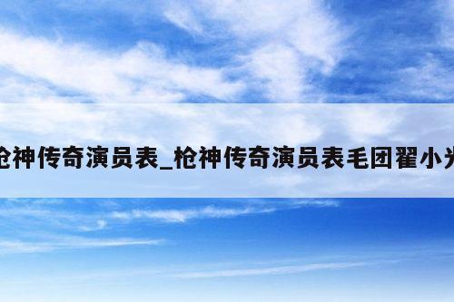 枪神传奇演员表_枪神传奇演员表毛团翟小光