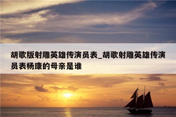 胡歌版射雕英雄传演员表_胡歌射雕英雄传演员表杨康的母亲是谁