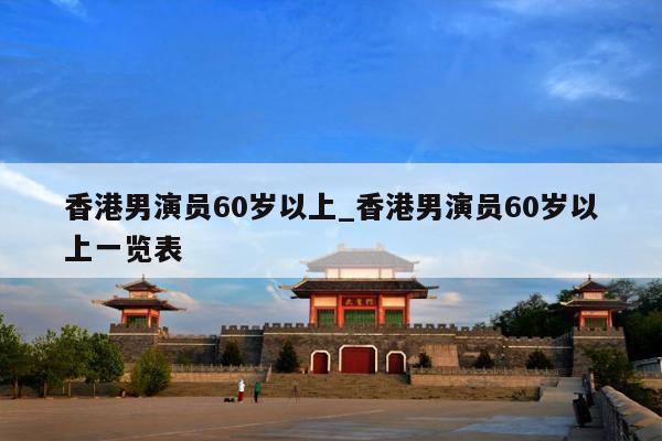 香港男演员60岁以上_香港男演员60岁以上一览表