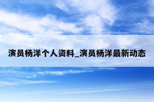 演员杨洋个人资料_演员杨洋最新动态