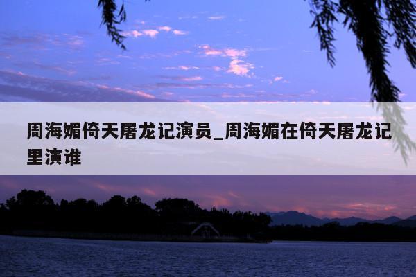 周海媚倚天屠龙记演员_周海媚在倚天屠龙记里演谁